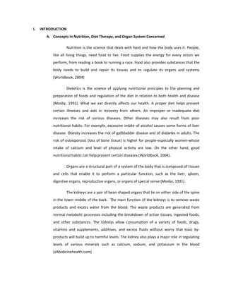 I. INTRODUCTION
A. Concepts in Nutrition, Diet Therapy, and Organ System Concerned
Nutrition is the science that deals with food and how the body uses it. People,
like all living things, need food to live. Food supplies the energy for every action we
perform, from reading a book to running a race. Food also provides substances that the
body needs to build and repair its tissues and to regulate its organs and systems
(Worldbook, 2004)
Dietetics is the science of applying nutritional principles to the planning and
preparation of foods and regulation of the diet in relation to both health and disease
(Mosby, 1991). What we eat directly affects our health. A proper diet helps prevent
certain illnesses and aids in recovery from others. An improper or inadequate diet
increases the risk of various diseases. Other diseases may also result from poor
nutritional habits. For example, excessive intake of alcohol causes some forms of liver
disease. Obesity increases the risk of gallbladder disease and of diabetes in adults. The
risk of osteoporosis (loss of bone tissue) is higher for people-especially women-whose
intake of calcium and level of physical activity are low. On the other hand, good
nutritional habits can help prevent certain diseases (Worldbook, 2004).
Organs are a structural part of a system of the body that is composed of tissues
and cells that enable it to perform a particular function, such as the liver, spleen,
digestive organs, reproductive organs, or organs of special sense (Mosby, 1991).
The kidneys are a pair of bean-shaped organs that lie on either side of the spine
in the lower middle of the back. The main function of the kidneys is to remove waste
products and excess water from the blood. The waste products are generated from
normal metabolic processes including the breakdown of active tissues, ingested foods,
and other substances. The kidneys allow consumption of a variety of foods, drugs,
vitamins and supplements, additives, and excess fluids without worry that toxic by-
products will build up to harmful levels. The kidney also plays a major role in regulating
levels of various minerals such as calcium, sodium, and potassium in the blood
(eMedicinehealth.com)
 