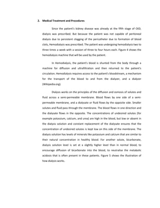 2. Medical Treatment and Procedures
Since the patient’s kidney disease was already at the fifth stage of CKD,
dialysis was prescribed. But because the patient was not capable of peritoneal
dialysis due to persistent clogging of the pericatheter due to formation of blood
clots, Hemodialysis was prescribed. The patient was undergoing hemodialysis two to
three times a week with a session of three to four hours each. Figure 4 shows the
hemodialysis machine that will be used by the patient.
In Hemodialysis, the patient's blood is shunted from the body through a
machine for diffusion and ultrafiltration and then returned to the patient's
circulation. Hemodialysis requires access to the patient's bloodstream, a mechanism
for the transport of the blood to and from the dialyzer, and a dialyzer
(Wikipedia.org).
Dialysis works on the principles of the diffusion and osmosis of solutes and
fluid across a semi-permeable membrane. Blood flows by one side of a semi-
permeable membrane, and a dialysate or fluid flows by the opposite side. Smaller
solutes and fluid pass through the membrane. The blood flows in one direction and
the dialysate flows in the opposite. The concentrations of undesired solutes (for
example potassium, calcium, and urea) are high in the blood, but low or absent in
the dialysis solution and constant replacement of the dialysate ensures that the
concentration of undesired solutes is kept low on this side of the membrane. The
dialysis solution has levels of minerals like potassium and calcium that are similar to
their natural concentration in healthy blood. For another solute, bicarbonate,
dialysis solution level is set at a slightly higher level than in normal blood, to
encourage diffusion of bicarbonate into the blood, to neutralise the metabolic
acidosis that is often present in these patients. Figure 5 shows the illustration of
how dialysis works.
 