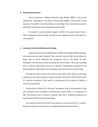 B. Anthropometric Results
Using Tannhausers’ Method, Desirable Body Weight (DBW) is 63 kg (see
appendix for computation). The patient’s Actual Body Weight is 69 kg which is 6 kg
excessive of his DBW. His Nutritional Status is at the high normal classification using the
Asia Pacific Classification with a Body Mass Index of 23.88.
The patient’s percent standard weight is 109.5%. The patient doesn’t have a
habit of skipping meals and makes sure that he eats regularly because of his work as a
security guard.
C. Laboratory Test Results/Biochemical Findings
Laboratory examination revealed that his Blood Urea Nitrogen (BUN) creatinine,
and potassium levels were elevated. These were the result of CKD as the kidneys no
longer able to excrete efficiently the nitrogenous waste in the blood. The RBC,
hemoglobin and hematocrit values fall below the normal values. These were probably
due to reduced erythropoesis because of deficient erythropoietin produced by the
diseased kidneys. Other laboratory examination results are within the normal range.
The BUN was 94.13 mmol/L and creatinine was 3202 umol/L which are both high
compared to the normal values of 2.60-6.48 mmol/L for BUN and 53.00-115.00 umol/L
for creatinine indicative of CKD which is accompanied by the patient’s inability to
excrete waste products.
The low levels of RBC (2.25 x 106
/mm3
), hemoglobin (6 g/L), and hematocrit (19%)
were indications that the patient is suffering from anemia which is a complication of
CKD. The primary cause of anemia in patients with CKD is insufficient production of
erythropoietin (EPO) by the diseased kidneys.
The potassium levels (6.9 mmol/L) also exceed the normal values (3.8- 5 mmol/L).
Potassium retention commonly occurs in people with impaired renal function.
 