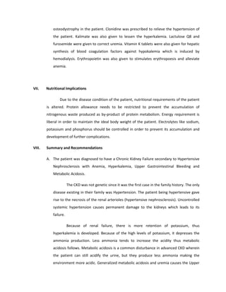 osteodystrophy in the patient. Clonidine was prescribed to relieve the hypertension of
the patient. Kalimate was also given to lessen the hyperkalemia. Lactulose Q8 and
furosemide were given to correct uremia. Vitamin K tablets were also given for hepatic
synthesis of blood coagulation factors against hypokalemia which is induced by
hemodialysis. Erythropoietin was also given to stimulates erythropoesis and alleviate
anemia.
VII. Nutritional Implications
Due to the disease condition of the patient, nutritional requirements of the patient
is altered. Protein allowance needs to be restricted to prevent the accumulation of
nitrogenous waste produced as by-product of protein metabolism. Energy requirement is
liberal in order to maintain the ideal body weight of the patient. Electrolytes like sodium,
potassium and phosphorus should be controlled in order to prevent its accumulation and
development of further complications.
VIII. Summary and Recommendations
A. The patient was diagnosed to have a Chronic Kidney Failure secondary to Hypertensive
Nephrosclerosis with Anemia, Hyperkalemia, Upper Gastrointestinal Bleeding and
Metabolic Acidosis.
The CKD was not genetic since it was the first case in the family history. The only
disease existing in their family was Hypertension. The patient being hypertensive gave
rise to the necrosis of the renal arterioles (hypertensive nephrosclerosis). Uncontrolled
systemic hypertension causes permanent damage to the kidneys which leads to its
failure.
Because of renal failure, there is more retention of potassium, thus
hyperkalemia is developed. Because of the high levels of potassium, it depresses the
ammonia production. Less ammonia tends to increase the acidity thus metabolic
acidosis follows. Metabolic acidosis is a common disturbance in advanced CKD wherein
the patient can still acidify the urine, but they produce less ammonia making the
environment more acidic. Generalized metabolic acidosis and uremia causes the Upper
 