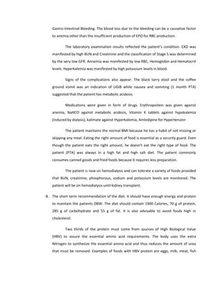 Gastro-Intestinal Bleeding. The blood loss due to the bleeding can be a causative factor
to anemia other than the insufficient production of EPO for RBC production.
The laboratory examination results reflected the patient’s condition. CKD was
manifested by high BUN and Creatinine and the classification of Stage 5 was determined
by the very low GFR. Annemia was manifested by low RBC, Hemoglobin and Hematocrit
levels. Hyperkalemia was manifested by high potassium levels in blood.
Signs of the complications also appear. The black tarry stool and the coffee
ground vomit was an indication of UGIB while nausea and vomiting (1 month PTA)
suggested that the patient has metabolic acidosis.
Medications were given in form of drugs. Erythropoitein was given against
anemia, NaHCO against metabolic acidosis, Vitamin K tablets against hypokalemia
(induced by dialysis), kalimate against Hyperkalemia, Amlodipine for Hypertension
The patient maintains the normal BMI because he has a habit of not missing or
skipping any meal. Eating the right amount of food is essential as a security guard. Even
though the patient eats the right amount, he doesn’t eat the right type of food. The
patient (PTA) was always in a high fat and high salt diet. The patient commonly
consumes canned goods and fried foods because it requires less preparation.
The patient is now on hemodialysis and can tolerate a variety of foods provided
that BUN, creatinine, phosphorous, sodium and potassium levels are monitored. The
patient will be on hemodialysis until kidney transplant.
B. The short term recommendation of the diet. It should have enough energy and protein
to maintain the patients DBW. The diet should contain 1900 Calories, 70 g of protein,
285 g of carbohydrate and 55 g of fat. It is also advisable to avoid foods high in
cholesterol.
Two thirds of the protein must come from sources of High Biological Value
(HBV) to assure the essential amino acid requirements. The body uses the extra
Nitrogen to synthesize the essential amino acid and thus reduces the amount of urea
that must be removed. Examples of foods with HBV protein are eggs, milk, meat, fish
 