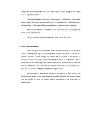 and poultry. The other one-third will come from proteins of Low Biological Value (LBV)
such as vegetables and rice.
There should also be restriction for phosphorous (< 1200mg) since it lowers the
calcium levels. The calcium levels should reach the required amount (1800 mg) prevent
bone diseases. If calcium cannot be supplied by foods, supplementation is allowed.
Potassium should also be monitored since hemodialysis can lower potassium
levels (causes hypokalemia).
The long term diet prescription is also the same for the short term.
C. Other Recommendations
Kidney transplant is recommended for the patient to prolong his life. However,
while on hemodialysis, regular monitoring of lab results is essential to evaluate the
patient’s condition. Liberal energy and protein should be given to the patient to
maintain his ideal body weight. Potassium and sodium should be controlled in order to
prevent its accumulation and prevent further complications. Supplementation with iron,
calcium, and vitamin K and EPO is also recommended. The amount of supplement given
(like EPO and calcium) can be adjusted to fit the required levels.
Diet counseling is also advised to instruct the patient on food choices and
behaviors appropriate for the patient’s condition. Alcohol drinking and smoking should
also be avoided in order to prevent further complications and progression of
hypertension.
 