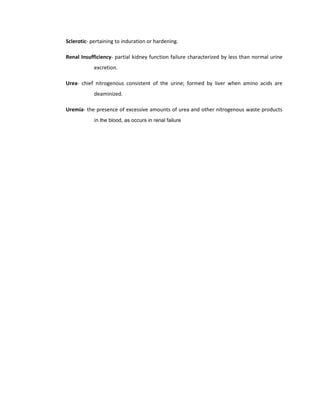 Sclerotic- pertaining to induration or hardening.
Renal Insufficiency- partial kidney function failure characterized by less than normal urine
excretion.
Urea- chief nitrogenous consistent of the urine; formed by liver when amino acids are
deaminized.
Uremia- the presence of excessive amounts of urea and other nitrogenous waste products
in the blood, as occurs in renal failure
 