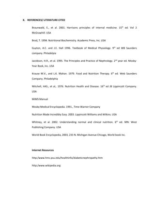 X. REFERENCES/ LITERATURE CITED
Braunwald, E., et al. 2001. Harrisons principles of internal medicine. 15th
ed. Vol 2
McGrawhill. USA
Brod, T. 1994. Nutritional Biochemistry. Academic Press, Inc. USA
Guyton, A.C. and J.E. Hall 1996. Textbook of Medical Physiology. 9th
ed WB Saunders
company. Philadelpia
Jacobson, H.R., et al. 1995. The Principles and Practice of Nephrology. 2nd
year ed. Mosby-
Year Book, Inc. USA
Krause M.V., and L.K. Mahan. 1979. Food and Nutrition Therapy. 6th
ed. Web Saunders
Company. Philadelphia
Mitchell, HAS., et al,. 1976. Nutrition Health and Disease. 16th
ed JB Lippincott Company.
USA
MIMS Manual
Mosby Medical Encyclopedia. 1991., Time-Warner Company
Nutrition Made Incredibly Easy. 2003. Lippincott Williams and Wilkins. USA
Whitney, et al. 2002. Understanding normal and clinical nutrition. 6th
ed. MN: West
Publishing Company. USA
World Book Encyclopedia, 2003, 233 N. Michigan Avenue Chicago, World book Inc.
Internet Resources
http:/www.hmc.psu.edu/healthinfo/diabeticnephropathy.htm
http:/www.wikipedia.org
 