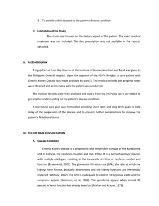 3. To provide a diet adapted to the patients disease condition
D. Limitations of the Study
This study only focuses on the dietary aspect of the patient. The exact medical
treatment was not included. The diet prescription was not available in the records
obtained.
II. METHODOLOGY
A signed letter from the director of the Institute of Human Nutrition and Food was given to
the Philippine General Hospital. Upon the approval of the PGH’s director, a case patient with
Chronic Kidney Disease was made available by ward 3. The medical records and progress notes
were obtained and an interview with the patient was conducted.
The medical records were then analyzed and data’s from the interview were correlated to
get a better understanding on the patient’s disease condition.
A Nutritional care plan was formulated providing short term and long term goals to help
delay of the progression of the disease and to prevent further complications to improve the
patient’s Nutritional status.
III. THEORETICAL CONSIDERATION
A. Disease Condition
Chronic Kidney disease is a progressive and irreversible damage of the functioning
unit of kidneys, the nephrons (Guyton and Hall, 1996). It is a pathophysiologic process
with multiple etiologies, resulting in the inexorable attrition of nephron number and
function (Brawnwald, 2001). The glomerular filtration rate (GFR), the rate at which the
kidneys form filtrate, gradually deteriorates and the kidney functions are irreversibly
impaired (Whitney, 2002). The GFR is inadequate to excrete nitrogenous waste and the
symptoms appear (Robinson, et al, 1986). The symptoms appear when almost 85
percent of renal function has already been lost (Mahan and Krause, 1979).
 