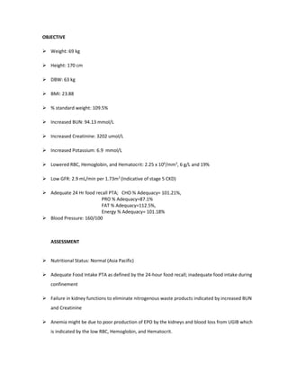 OBJECTIVE
 Weight: 69 kg
 Height: 170 cm
 DBW: 63 kg
 BMI: 23.88
 % standard weight: 109.5%
 Increased BUN: 94.13 mmol/L
 Increased Creatinine: 3202 umol/L
 Increased Potassium: 6.9 mmol/L
 Lowered RBC, Hemoglobin, and Hematocrit: 2.25 x 106
/mm3
, 6 g/L and 19%
 Low GFR: 2.9 mL/min per 1.73m2
(Indicative of stage 5 CKD)
 Adequate 24 Hr food recall PTA; CHO % Adequacy= 101.21%,
PRO % Adequacy=87.1%
FAT % Adequacy=112.5%,
Energy % Adequacy= 101.18%
 Blood Pressure: 160/100
ASSESSMENT
 Nutritional Status: Normal (Asia Pacific)
 Adequate Food Intake PTA as defined by the 24-hour food recall; inadequate food intake during
confinement
 Failure in kidney functions to eliminate nitrogenous waste products indicated by increased BUN
and Creatinine
 Anemia might be due to poor production of EPO by the kidneys and blood loss from UGIB which
is indicated by the low RBC, Hemoglobin, and Hematocrit.
 