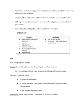  Hyperkalemia due to increased potassium retention because of the diseased kidney as shown by
the increased level in lab tests.
 Metabolic acidosis due to uremia and hyperkalemia as manifested by nausea and vomiting
 UGIB, might be caused by acidosis and uremia as manifested by black tarry stool and coffee
ground vomitus
 Chronic Kidney Disease Stage 5 as confirmed by lab tests and low GFR.
PROBLEM LIST
Medical Nutritional
• Accumulation of BUN and
Creatinine
• Anemia
• Hyperkalemia
• Metabolic acidosis
• Upper Gastro-Intestinal
Bleeding
• Hypertensive
• High fat and salt diet
• Long history of drinking alcohol
and smoking
PLAN
Short-term (one to two months)
Problem: Chronic Kidney Disease secondary to Hypertensive Nephrosclerosis
With: Anemia, Hyperkalemia, Upper Gastro-Intestinal Bleeding, Metabolic acidosis
Objectives: To alleviate anemia
 To control potassium levels
 To provide the patient a diet while in hemodialysis. (while waiting for kidney
transplantation)
 To stop UGIB and metabolic acidosis
Interventions: Patient will be provided a suitable diet for his disease condition.
 