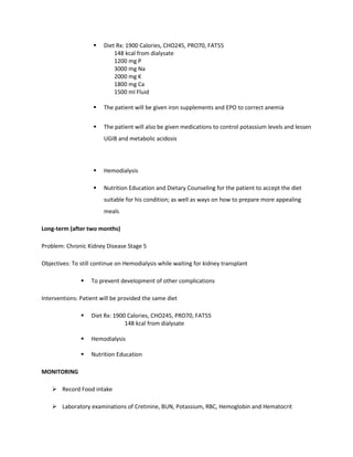  Diet Rx: 1900 Calories, CHO245, PRO70, FAT55
148 kcal from dialysate
1200 mg P
3000 mg Na
2000 mg K
1800 mg Ca
1500 ml Fluid
 The patient will be given iron supplements and EPO to correct anemia
 The patient will also be given medications to control potassium levels and lessen
UGIB and metabolic acidosis
 Hemodialysis
 Nutrition Education and Dietary Counseling for the patient to accept the diet
suitable for his condition; as well as ways on how to prepare more appealing
meals
Long-term (after two months)
Problem: Chronic Kidney Disease Stage 5
Objectives: To still continue on Hemodialysis while waiting for kidney transplant
 To prevent development of other complications
Interventions: Patient will be provided the same diet
 Diet Rx: 1900 Calories, CHO245, PRO70, FAT55
148 kcal from dialysate
 Hemodialysis
 Nutrition Education
MONITORING
 Record Food intake
 Laboratory examinations of Cretinine, BUN, Potassium, RBC, Hemoglobin and Hematocrit
 