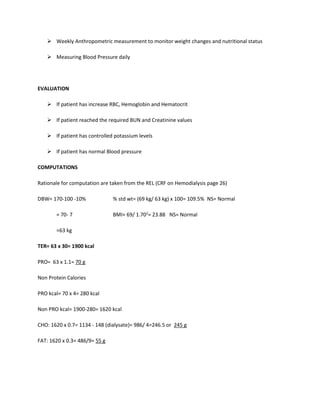  Weekly Anthropometric measurement to monitor weight changes and nutritional status
 Measuring Blood Pressure daily
EVALUATION
 If patient has increase RBC, Hemoglobin and Hematocrit
 If patient reached the required BUN and Creatinine values
 If patient has controlled potassium levels
 If patient has normal Blood pressure
COMPUTATIONS
Rationale for computation are taken from the REL (CRF on Hemodialysis page 26)
DBW= 170-100 -10% % std wt= (69 kg/ 63 kg) x 100= 109.5% NS= Normal
= 70- 7 BMI= 69/ 1.702
= 23.88 NS= Normal
=63 kg
TER= 63 x 30= 1900 kcal
PRO= 63 x 1.1= 70 g
Non Protein Calories
PRO kcal= 70 x 4= 280 kcal
Non PRO kcal= 1900-280= 1620 kcal
CHO: 1620 x 0.7= 1134 - 148 (dialysate)= 986/ 4=246.5 or 245 g
FAT: 1620 x 0.3= 486/9= 55 g
 