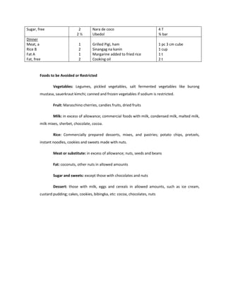 Sugar, free 2
2 ½
Nara de coco
Ubedol
4 T
¾ bar
Dinner
Meat, a
Rice B
Fat A
Fat, free
1
2
1
2
Grilled Pigi, ham
Sinangag na kanin
Margarine added to fried rice
Cooking oil
1 pc 3 cm cube
1 cup
1 t
2 t
Foods to be Avoided or Restricted
Vegetables: Legumes, pickled vegetables, salt fermented vegetables like burong
mustasa, sauerkraut kimchi; canned and frozen vegetables if sodium is restricted.
Fruit: Maraschino cherries, candies fruits, dried fruits
Milk: in excess of allowance; commercial foods with milk, condensed milk, malted milk,
milk mixes, sherbet, chocolate, cocoa.
Rice: Commercially prepared desserts, mixes, and pastries; potato chips, pretzels,
instant noodles, cookies and sweets made with nuts.
Meat or substitute: in excess of allowance; nuts, seeds and beans
Fat: coconuts, other nuts in allowed amounts
Sugar and sweets: except those with chocolates and nuts
Dessert: those with milk, eggs and cereals in allowed amounts, such as ice cream,
custard pudding; cakes, cookies, bibingka, etc: cocoa, chocolates, nuts
 