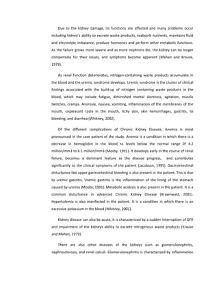 Due to the kidney damage, its functions are affected and many problems occur
including kidney’s ability to excrete waste products, reabsorb nutrients, maintains fluid
and electrolyte imbalance, produce hormones and perform other metabolic functions.
As the failure grows more severe and as more nephrons die, the kidney can no longer
compensate for their losses, and symptoms become apparent (Mahan and Krause,
1979).
As renal function deteriorates, nitrogen-containing waste products accumulate in
the blood and the uremic syndrome develops. Uremic syndrome is the cluster of clinical
findings associated with the build-up of nitrogen containing waste products in the
blood, which may include fatigue, diminished mental alertness, agitation, muscle
twitches, cramps. Anorexia, nausea, vomiting, inflammation of the membranes of the
mouth, unpleasant taste in the mouth, itchy skin, skin hemorrhages, gastritis, GI
bleeding, and diarrhea (Whitney, 2002).
Of the different complications of Chronic Kidney Disease, Anemia is most
pronounced in the case patient of the study. Anemia is a condition in which there is a
decrease in hemoglobin in the blood to levels below the normal range 0f 4.2
million/mm3 to 6.1 million/mm3 (Mosby, 1991). It develops early in the course of renal
failure, becomes a dominant feature as the disease progress, and contributes
significantly to the clinical symptoms of the patient (Jacobson, 1995). Gastrointestinal
disturbance like upper gastrointestinal bleeding is also present in the patient. This is due
to uremic gastritis. Uremic gastritis is the inflammation of the lining of the stomach
caused by uremia (Mosby, 1991). Metabolic acidosis is also present in the patient. It is a
common disturbance in advanced Chronic Kidney Disease (Brawnwald, 2001).
Hyperkalemia is also manifested in the patient. It is a condition in which there is an
excessive potassium in the blood (Whitney, 2002).
Kidney disease can also be acute, It is characterized by a sudden interruption of GFR
and impairment of the kidneys ability to excrete nitrogenous waste products (Krause
and Mahan, 1979).
There are also other diseases of the kidneys such as glomerulonephritis,
nephrosclerosis, and renal calculi. Glomerulonephritis is characterized by inflammation
 