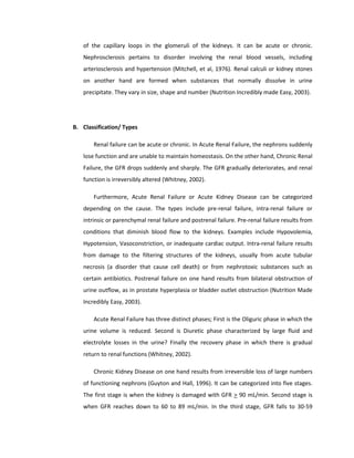 of the capillary loops in the glomeruli of the kidneys. It can be acute or chronic.
Nephrosclerosis pertains to disorder involving the renal blood vessels, including
arteriosclerosis and hypertension (Mitchell, et al, 1976). Renal calculi or kidney stones
on another hand are formed when substances that normally dissolve in urine
precipitate. They vary in size, shape and number (Nutrition Incredibly made Easy, 2003).
B. Classification/ Types
Renal failure can be acute or chronic. In Acute Renal Failure, the nephrons suddenly
lose function and are unable to maintain homeostasis. On the other hand, Chronic Renal
Failure, the GFR drops suddenly and sharply. The GFR gradually deteriorates, and renal
function is irreversibly altered (Whitney, 2002).
Furthermore, Acute Renal Failure or Acute Kidney Disease can be categorized
depending on the cause. The types include pre-renal failure, intra-renal failure or
intrinsic or parenchymal renal failure and postrenal failure. Pre-renal failure results from
conditions that diminish blood flow to the kidneys. Examples include Hypovolemia,
Hypotension, Vasoconstriction, or inadequate cardiac output. Intra-renal failure results
from damage to the filtering structures of the kidneys, usually from acute tubular
necrosis (a disorder that cause cell death) or from nephrotoxic substances such as
certain antibiotics. Postrenal failure on one hand results from bilateral obstruction of
urine outflow, as in prostate hyperplasia or bladder outlet obstruction (Nutrition Made
Incredibly Easy, 2003).
Acute Renal Failure has three distinct phases; First is the Oliguric phase in which the
urine volume is reduced. Second is Diuretic phase characterized by large fluid and
electrolyte losses in the urine? Finally the recovery phase in which there is gradual
return to renal functions (Whitney, 2002).
Chronic Kidney Disease on one hand results from irreversible loss of large numbers
of functioning nephrons (Guyton and Hall, 1996). It can be categorized into five stages.
The first stage is when the kidney is damaged with GFR > 90 mL/min. Second stage is
when GFR reaches down to 60 to 89 mL/min. In the third stage, GFR falls to 30-59
 