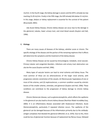 mL/min. In the fourth stage, the kidney damage is severe and the GFR is already too low
reaching 15-29 mL/min. Finally in the Fifth stage, the GFR already falls below 15 mL/min.
In this stage, dialysis or kidney replacement is essential for the survival of the patient
(Braunwald, 2001).
Like Acute Kidney Disease, Chronic kidney disease can occur due to the damage in
the glomeruli; tubules, lower urinary tract, and renal blood vessels (Guyton and Hall,
1996).
C. Etiology
There are many causes of diseases of the kidneys, whether acute or chronic. The
specific etiology of the disease and the portion of the remaining nephrons that it affects
will determine the symptoms and the treatment of the kidney disease.
Chronic Kidney Disease can be caused by immunological, metabolic, renal vascular.
Primary tubular and congenital disorders. Infections and urinary tract obstruction can
also be the cause (Guyton and Hall, 1996).
Many types of vascular lesions can lead to renal ischemia and kidney tissue. The
most common of these are (1) atherosclerosis of the larger renal arteries, with
progressive sclerotic constriction of the vessels; (2) fibromuscular hyperplasia of one or
more of the arteries; and (3) nephrosclerosis, a common condition caused by sclerotic
lesions of the smaller arteries, arterioles, and glomeruli (Guyton and Hall, 1996). These
conditions can contribute to the progression of kidney damage to chronic kidney
disease.
Chronic Glomerular disease, such as glomerulonephritis, which affects the capillaries
in the glomeruli can also lead to chronic kidney disease (Nutrition Made Incredibky Easy,
2003). It is an inflammatory disease associated with Strptococcal infections. Acute
Glomerulonephritis, particularly if repeated infection occurs. The capillaries of the
glomeruli can be damaged because of the inflammation primarily due to the antibody-
antigen complexes that blocked the glomeruli (Mitchell, et al, 1976). Due to this, there
could be loss of glomerular function because of replacement by fibrous tissue, followed
 
