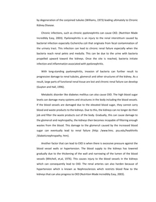 by degeneration of the conjoined tubules (Williams, 1973) leading ultimately to Chronic
Kidney Disease.
Chronic infections, such as chronic pyelonephritis can cause CKD. (Nutrition Made
Incredibly Easy, 2003). Pyelonephritis is an injury to the renal interstitium caused by
bacterial infection especially Eschericha coli that originate from fecal contamination of
the urinary tract. This infection can lead to chronic renal failure especially when the
bacteria reach renal pelvis and medulla. This can be due to the urine with bacteria
propelled upward toward the kidneys. Once the site is reached, bacteria initiate
infection and inflammation associated with pyelonephritis.
With long-standing pyelonephritis, invasion of bacteria can further result to
progressive damage to renal tubules, glomeruli and other structures of the kidney. As a
result, large parts of functional renal tissue are lost and chronic renal failure can develop
(Guyton and Hall, 1996).
Metabolic disorder like diabetes mellitus can also cause CKD. The high blood sugar
levels can damage many systems and structures in the body including the blood vessels.
If the blood vessels are damaged due to the elevated blood sugar, they cannot carry
blood and waste products to the kidneys. Due to this, the kidneys can no longer do their
job and filter the waste products out of the body. Gradually, this can cause damage to
the glomeruli and nephropathy, the kidneys then becomes incapable of filtering enough
wastes from the blood. This damage to the glomeruli caused by the increased blood
sugar can eventually lead to renal failure (http: /www.hmc. psu.edu/healthinfo
/diabeticnephropathy. htm).
Another factor that can lead to CKD is when there is excessive pressure against the
blood vessel walls or hypertension. The blood supply to the kidneys has lowered
gradually due to the thickening of the wall and narrowing of the lumen of the blood
vessels (Mitchell, et,al, 1976). This causes injury to the blood vessels in the kidneys
which can consequently lead to CKD. The renal arteries can also harden because of
hypertension which is known as Nephrosclerosis which restricts blood flow to the
kidneys that can also progress to CKD (Nutrition Made Incredibly Easy, 2003).
 