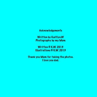Acknowledgements
Written by Kaitlyn.W
Photography by my Mum
Written © K.W. 2013
Illustrations © K.W. 2013
Thank you Mum for taking the photos.
I love you dad.

 
