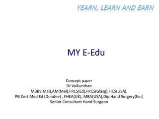 MY E-Edu
Concept paper
Dr Vaikunthan
MBBS(Mal),AM(Mal),FRCS(Ed),FRCS(Glasg),FICS(USA),
PG Cert Med Ed (Dundee) , FHEA(UK), MBA(USA),Dip Hand Surgery(Eur)
Senior Consultant Hand Surgeon
 