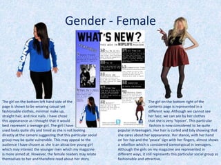 The girl on the bottom left hand side of the
page is shown to be wearing casual yet
fashionable clothes, minimal make up,
straight hair, and nice nails. I have chose
this appearance as I thought that it would
best represent a teenage girl. The girl I have
used looks quite shy and timid as she is not looking
directly at the camera suggesting that this particular social
group may be quite vulnerable. This may appeal to the
audience I have chosen as she is an attractive young girl
which may interest the younger men which my magazine
is more aimed at. However, the female readers may relate
themselves to her and therefore read about her story.
The girl on the bottom right of the
contents page is represented in a
different way. Although we cannot see
her face, we can see by her clothes
that she is very ‘hipster’. This particular
fashion is now considered to be quite
popular in teenagers. Her hair is curled and tidy showing that
she cares about her appearance. Her stance, with her hand
on her hip and the ‘peace’ sign with her fingers, almost shows
a rebellion which is considered stereotypical in teenagers.
Although the girls on my magazine are represented in
different ways, it still represents this particular social group as
fashionable and attractive.
Gender - Female
 