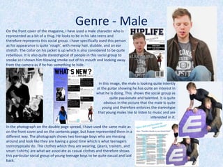 On the front cover of the magazine, I have used a male character who is
represented as a bit of a thug. He looks to be in his late teens and
therefore represents this social group. I have specifically used this person
as his appearance is quite ‘rough’, with messy hair, stubble, and an ear
stretch. The collar on his jacket is up which is also considered to be quite
rebellious. It is also quite stereotypical of people in this social group to
smoke so I shown him blowing smoke out of his mouth and looking away
from the camera as if he has something to hide.
In this image, the male is looking quite intently
at the guitar showing he has quite an interest in
what he is doing. This shows the social group as
quite passionate and talented. It is quite
obvious in the picture that the male is quite
young and therefore enforces the stereotype
that young males like to listen to music and are
interested in it.
Genre - Male
In the photograph on the double page spread, I have used the same male as
on the front cover and on the contents page, but have represented them in a
different way. The photograph shows two teenage boys who are messing
around and look like they are having a good time which is what teenagers
stereotypically do. The clothes which they are wearing, (jeans, trainers, and
smart t-shirts) are what we associate as casual clothes and therefore shows
this particular social group of young teenage boys to be quite casual and laid
back.
 