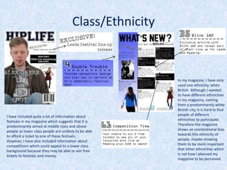 In my magazine, I have only
used one ethnicity, white
British. Although I wanted
to have different ethnicities
in my magazine, coming
from a predominantly white
British city, it is hard to find
people of different
ethnicities to participate.
Therefore the magazine
shows an unintentional bias
towards this ethnicity of
people, maybe showing
them to be more important
that other ethnicities which
is not how I planned my
magazine to be perceived.
Class/Ethnicity
I have included quite a lot of information about
festivals in my magazine which suggests that it is
predominantly aimed at middle class and above
people as lower class people are unlikely to be able
to afford a ticket to one of these festivals.
However, I have also included information about
competitions which could appeal to a lower class
background because they may be able to win free
tickets to festivals and money.
 