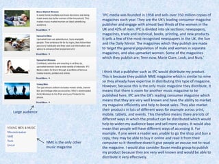 I think that a publisher such as IPC would distribute my product.
This is because they publish NME magazine which is similar to mine
so they already have expertise in distributing this type of magazine.
However, because this is the only music magazine they distribute, it
means that there is room for another music magazine to be
published here. IPC are the UK’s leading consumer magazine which
means that they are very well known and have the ability to market
my magazine efficiently and help to boost sales. They also market
their products in lots of different ways for example across print,
mobile, tablets, and events. This therefore means there are lots of
different ways in which the product can be distributed which would
help to widen my audience base and sell more copies. It would also
mean that people will have different ways of accessing it. For
example, if one week a reader was unable to go the shop and buy a
copy, they may be able to buy it online and read it from their
computer so it therefore doesn’t give people an excuse not to read
the magazine. I would also consider Bauer media group to publish
my product because they are very well known and would be able to
distribute it very effectively.
Large audience
NME is the only other
music magazine
‘IPC media was founded in 1958 and sells over 350 million copies of
magazines each year. They are the UK’s leading consumer magazine
publisher and engage with almost two thirds of the women in the
UK and 42% of men. IPC is divided into six sections; newspapers,
magazines, trade and technical, books, printing, and new products.
It sells a few of the most recognised newspapers in the UK, the Sun
and the Daily Mirror. The magazines which they publish are made
to target the general population of male and woman in separate
magazines, and also upmarket women. Some of the magazines
which they publish are; Teen now, Marie Clare, Look, and Nuts.’
 