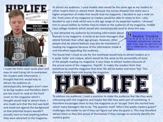 To attract my audience, I used models who would be the same age as my readers to
either inspire them or attract them. Because the survey showed that there was a
higher proportion of males that would read my magazine, I decided to use a male on
the front cover of my magazine so readers would be able to relate to him. I also
decided to use a male which was in the age range of my expected readers. I dressed
him in casual clothes to further help to relate to the audience of my magazine, middle
class college students which would also stereotypically tend to dress this way.
I also attracted my audience by including information about
festivals in my magazine. It tends to be more teenagers that
attend festivals than other age groups. However, other
people that do attend festivals may also be interested in
reading my magazine because of the information inside it
and therefore expanding the audience.
I made the front cover quite plain and
easy to read trying not to overpower
the readers with information. I
thought that this would help to
attract my audience as
stereotypically, teenagers aren’t seen
to be big readers and therefore didn’t
put too much to read on the front
cover on the magazine which I
thought would help to attract them. I
also made sure that the text was bold
and stood out against the background
so that potential buyers wouldn’t
actually have to read anything before
they were attracted to the magazine.
To address my audience, I used a question to make the audience feel like they were
interacting with the magazine and maybe feel like they were part of something. It
therefore encourages them to buy the magazine as an ‘escape’ from the normal lives
which many teenagers like to do. The question itself ‘Who’s this weeks mystery guest?’
challenges the reader to see if they can figure out who the guest is. This may therefore
attract them as they feel proud of themselves if they manage to correctly identify the
mystery guest.
The found that I chose to use for the masthead would help to attract readers as it
is quite ‘indie’ and unique, which would be the same as the personality of most
of the people reading my magazine. It also helps to attract readers because of
the actual name of the magazine, ‘HipLife’. It makes the readers think that
somehow by read the magazine that their life will be better and more ‘hip’. This
therefore tricks them into buying the magazine.
 
