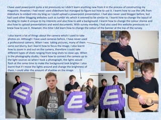 I have used powerpoint quite a lot previously so I didn’t learn anything new from it in the process of constructing my
magazine. However, I had never used slideshare but managed to figure out how to use it. I learnt how to use the URL from
slideshare to embed into my blog so I could upload a powerpoint presentation. I had also never used blogger before, but
had used other blogging websites such as tumblr etc which it seemed to be similar to. I learnt how to change the layout of
my blog to make it unique to my interests and also how to add a background. I learnt how to change the colour sheme and
also how to upload presentations and word documents. With survey monkey, I had also used this website previously so I
knew how to use it. However, this time I did learn how to change the colour of the banner at the top of the survey.
I also learnt a lot of things about the camera which I used to take
photos on. Although I have used cameras before, I have never used
a professional camera. When I was taking pictures, many of them
came out blurry, but I learnt how to focus the image. I also learnt
how to zoom in and out on the camera, therefore I could take
different types of shots ranging from long shots to close ups. When
in the photography studio, I leant how to connect the camera up to
the light sources so when I took a photograph, the lights would
flash at the same time to make the background look brighter. I also
learnt that if I move the lights around and change the brightness of
them, I could alter the amount of shadow on the image.
 