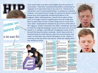 I have learnt quite a lot about technologies from the process of
construction. I had never used photoshop before constructing my
magazine, but I have learnt how to do a lot on it. I learnt how to
edit photos, such as removing blemishes, or cutting out unwanted
shadows. I also learnt how to change the contrast on pictures which
proved very useful especially considering the genre of my
magazine. When ediitng pictures, I learnt how to select certain
parts of an image using the magnetic lasso tool and create new
layers to place them in front of other things such as on the front
cover when I duplicated the forehead to put in front of the title of
the magazine. Another important trick which I worked out was how
to resize the image but keeping it square at the same time as to not
squash it. In indesign, I had difficulty changing the colour of font,
but with the help of another classmate, I learnt how to do this. I
also learnt how to create columns, alter the size of columns, and
make it so that when text reaches the bottom of one column, it
continues to the top of the next column which was helpful when I
was writing my article.
 