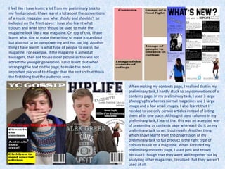 I feel like I have learnt a lot from my preliminary task to
my final product. I have learnt a lot about the conventions
of a music magazine and what should and shouldn’t be
included on the front cover. I have also learnt what
colours and what fonts should be used to make the
magazine look like a real magazine. On top of this, I have
learnt what size to make the writing to make it stand out
but also not to be overpowering and not too big. Another
thing I have learnt, is what type of people to use in the
magazine. For example, if the magazine is aimed at
teenagers, then not to use older people as this will not
attract the younger generation. I also learnt that when
arranging the text on the page, to make the more
important pieces of text larger than the rest so that this is
the first thing that the audience sees.
When making my contents page, I realised that in my
preliminary task, I hardly stuck to any conventions of a
contents page. In my preliminary task, I used 3 large
photographs whereas normal magazines use 1 large
image and a few small images. I also learnt that I
needed to use only certain articles instead of listing
them all in one place. Although I used columns in my
preliminary task, I learnt that this was an accepted way
of presenting as contents page whereas I did it on my
preliminary task to set it out neatly. Another thing
which I have learnt from the progression of my
preliminary task to full product is the right type of
colours to use on a magazine. When I created my
preliminary contents page, I used pink and brown
because I though that they went well together but by
analysing other magazines, I realised that they weren’t
used at all.
 