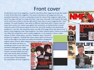 Front cover
On the front cover of my magazine, I used the idea from other magazines to put the model
in front of the title of the magazine. This seems to be done in all magazines and is an
accepted convention. It is also a convention to put the name of the magazine right at the
top of the page and have it in large bold font. I also have a barcode in the bottom life hand
corner and issue number in the top right which I have seen on every magazine that I have
analysed. The main headline I have done in different sized fonts which I haven’t seen on
many front covers, but I chose to go against this convention as I believed that it would
make the name of the person stand out from the rest of the headline and would draw
people to it. I put the main storylines down one side of the page which also seems to be
done in most magazines that I have looked at. The colour scheme which I chose to use does
not reflect the conventions used in media magazines. In my research, I chose a colour
scheme of black, white, green, and blue. However, when I started to
produce my magazine, I realized that these colours didn’t stand out as
much on the page as just black and white and therefore changed the
original colour scheme. Most magazines have a colour scheme of
yellow, red, black and white, or
something similar to this and I have
therefore challenged the media
conventions in this sense. Although
I haven’t included yellow and red, I
have used mainly white and black
for the cover lines, which shows that
to some extent I have followed
the conventions of music magazines.
 