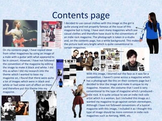 Contents page
On my contents page, I have copied ideas
from other magazines by using an image of
a male with a guitar with what appeared to
be in concert. However, I have not followed
the convention of the magazine by editing
the image to make it black and white. I did
this as when I did my research into the
theme which I wanted to base my
magazine on, I found that there were quite
a lot of images which were in black and
white or had some sort of effect on them
and therefore put this theme into my
magazine.
With this image, I blurred out the face as it was for a
competition. I haven’t come across a magazine which
has a photograph like this on their contents page but I
decided to blur the image and make it unique to my
magazine. However, the costume that I used is very
conventional to the type of magazine which I produced:-
indie rock. It is quite unique to see an indie rock solo
artist which is a woman, but I included this image as I
wanted my magazine to go against certain stereotypes.
Although I have not followed conventions of a typical
magazine with this image, I included it as I thought this
type of image should be more common in indie rock
magazines such as Kerrang, NME, etc.
I decided to use casual clothes with this image as the girl is
quite young and not properly famous at the issue of this
magazine but is rising. I have seen many magazines which use
casual clothes and therefore have stuck to the conventions of
an indie rock magazine. The photograph is taken in a studio
and, on the contents page, has a white background. This makes
the picture look very bright which is quite conventional to
certain magazines.
 