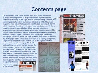 Contents page
On my contents page, I have in some ways stuck to the conventions
of a typical media product. All magazine contents pages have some
sort of title at the top of the page, most of them just being ‘contents’, but
some magazines have their own unique title such as NME. Also, most
magazines have either the issue number or the date underneath the title
which I have also done. I have set out my page into 3 columns. All of the
magazine contents pages I looked at had some sort of column
arrangement, but none I saw had the whole page split into columns. I did
this because I thought that it would make the page look neat. When I was
analysing contents pages, I found that most of the pages had a larger
photograph that stood out on the page. However, I decided to make all of
my photographs of the same size as they were all as equally as important.
Originally I planned to have the bottom half of the page set into two
columns and the rest of the page filled with two
pictures. However, when I started to make the
contents page, I found that the images I was
using were didn’t look right in the places that I
originally planned to put them because they
were a bit of a funny shape. I have used the left
hand side of the page to advertise ‘feature’
articles. Although not always in the same place,
most magazines also have something like this
to separate the main
articles from the rest
of the articles.
 