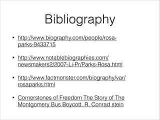 Bibliography
•

http://www.biography.com/people/rosaparks-9433715

•

http://www.notablebiographies.com/
newsmakers2/2007-Li-Pr/Parks-Rosa.html

•

http://www.factmonster.com/biography/var/
rosaparks.html

•

Cornerstones of Freedom The Story of The
Montgomery Bus Boycott. R. Conrad stein

 