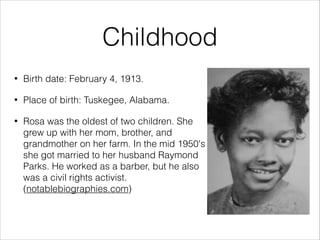 Childhood
•

Birth date: February 4, 1913.

•

Place of birth: Tuskegee, Alabama.

•

Rosa was the oldest of two children. She
grew up with her mom, brother, and
grandmother on her farm. In the mid 1950's
she got married to her husband Raymond
Parks. He worked as a barber, but he also
was a civil rights activist.
(notablebiographies.com)

 