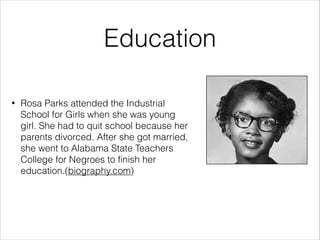 Education
•

Rosa Parks attended the Industrial
School for Girls when she was young
girl. She had to quit school because her
parents divorced. After she got married,
she went to Alabama State Teachers
College for Negroes to finish her
education.(biography.com)

 