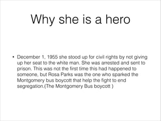 Why she is a hero
•

December 1, 1955 she stood up for civil rights by not giving
up her seat to the white man. She was arrested and sent to
prison. This was not the first time this had happened to
someone, but Rosa Parks was the one who sparked the
Montgomery bus boycott that help the fight to end
segregation.(The Montgomery Bus boycott )

 