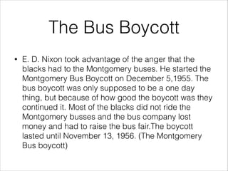 The Bus Boycott
•

E. D. Nixon took advantage of the anger that the
blacks had to the Montgomery buses. He started the
Montgomery Bus Boycott on December 5,1955. The
bus boycott was only supposed to be a one day
thing, but because of how good the boycott was they
continued it. Most of the blacks did not ride the
Montgomery busses and the bus company lost
money and had to raise the bus fair.The boycott
lasted until November 13, 1956. (The Montgomery
Bus boycott)

 