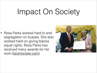Impact On Society
•

Rosa Parks worked hard to end
segregation on busses. She also
worked hard on giving blacks
equal rights. Rosa Parks has
received many awards for her
work.(factmonster.com)

 