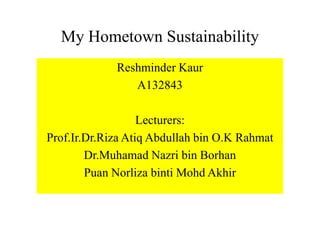My Hometown Sustainability
Reshminder Kaur
A132843
Lecturers:
Prof.Ir.Dr.Riza Atiq Abdullah bin O.K Rahmat
Dr.Muhamad Nazri bin Borhan
Puan Norliza binti Mohd Akhir
 