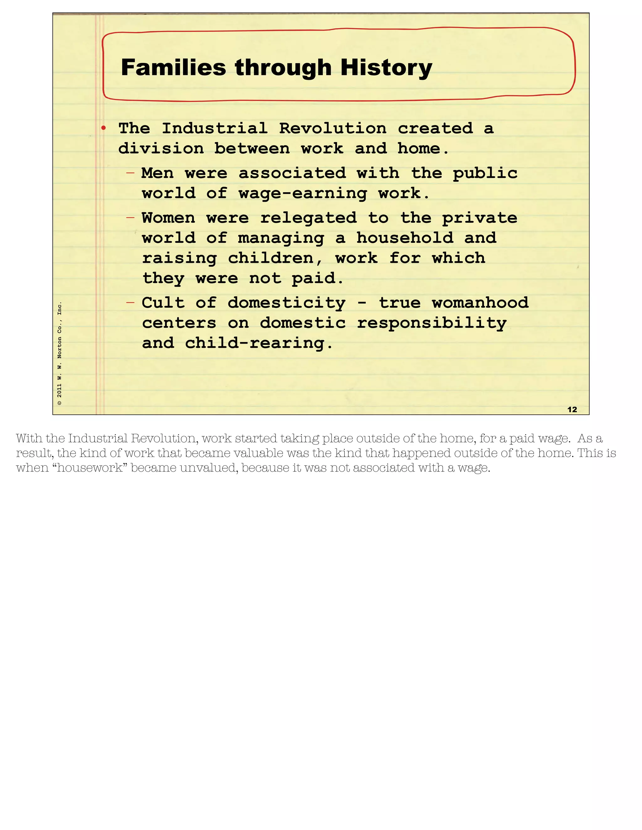 ©2011W.W.NortonCo.,Inc.
Families through History
• The Industrial Revolution created a
division between work and home.
– Men were associated with the public
world of wage-earning work.
– Women were relegated to the private
world of managing a household and
raising children, work for which
they were not paid.
– Cult of domesticity - true womanhood
centers on domestic responsibility
and child-rearing.
12
With the Industrial Revolution, work started taking place outside of the home, for a paid wage. As a
result, the kind of work that became valuable was the kind that happened outside of the home. This is
when “housework” became unvalued, because it was not associated with a wage.
 