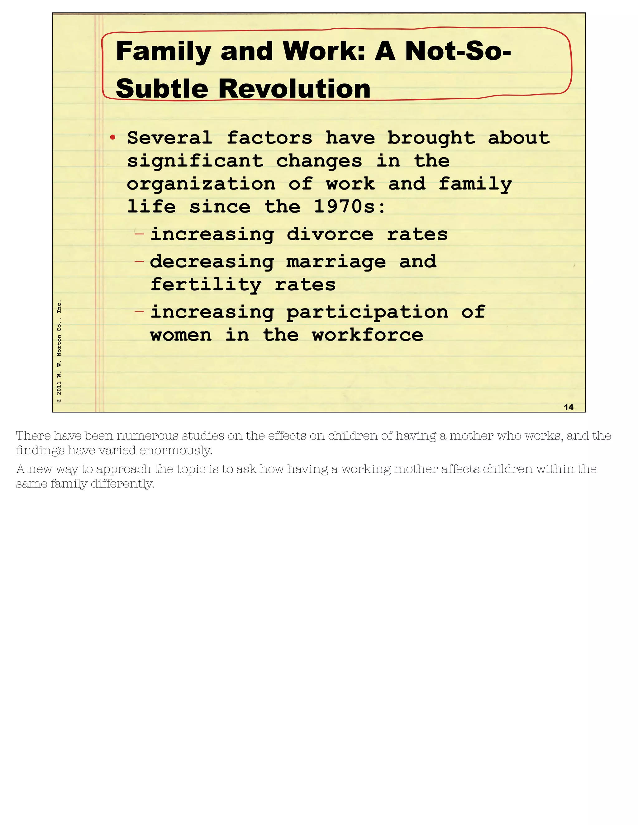 ©2011W.W.NortonCo.,Inc. Family and Work: A Not-So-
Subtle Revolution
• Several factors have brought about
significant changes in the
organization of work and family
life since the 1970s:
– increasing divorce rates
– decreasing marriage and
fertility rates
– increasing participation of
women in the workforce
14
There have been numerous studies on the effects on children of having a mother who works, and the
ﬁndings have varied enormously.
A new way to approach the topic is to ask how having a working mother affects children within the
same family differently.
 
