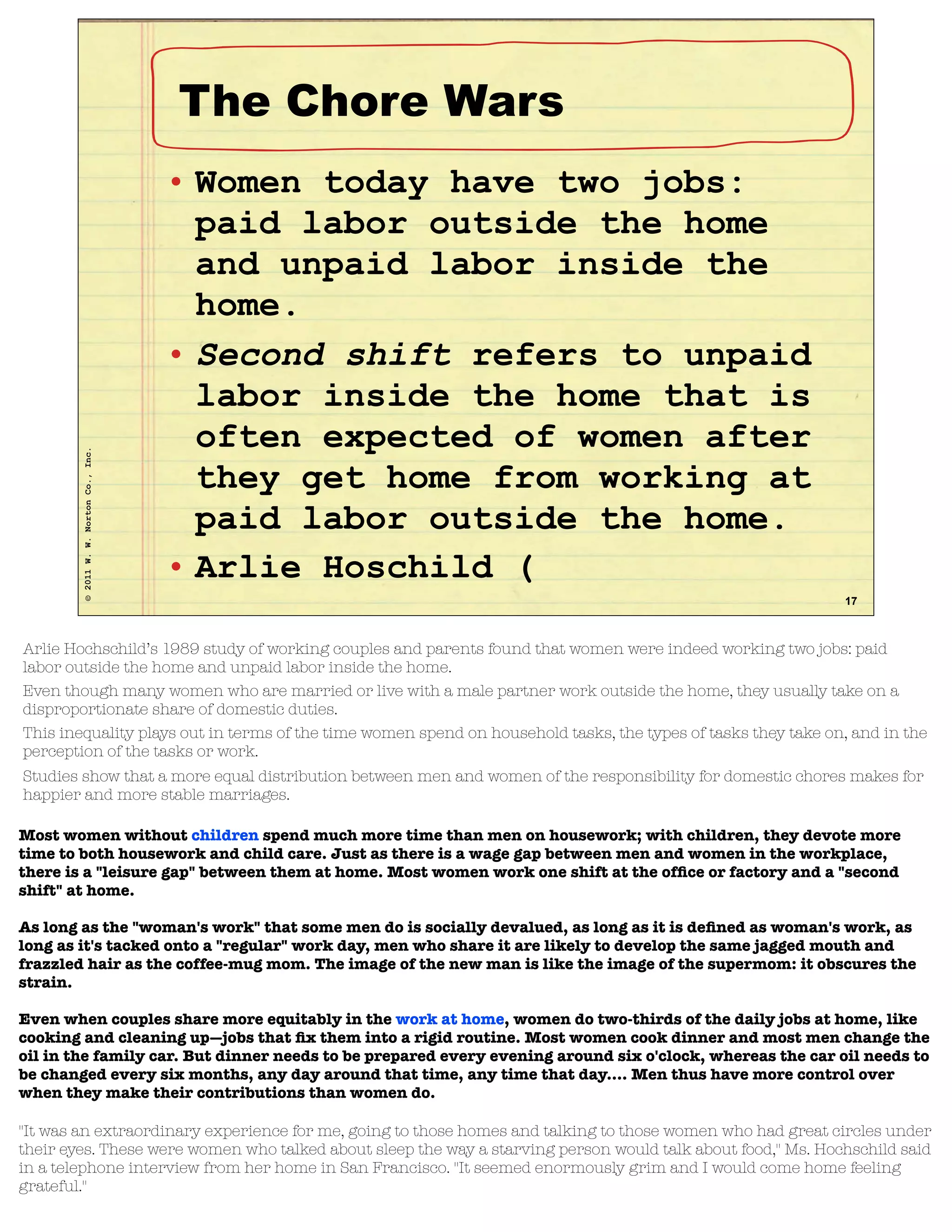 ©2011W.W.NortonCo.,Inc.
17
The Chore Wars
• Women today have two jobs:
paid labor outside the home
and unpaid labor inside the
home.
• Second shift refers to unpaid
labor inside the home that is
often expected of women after
they get home from working at
paid labor outside the home.
• Arlie Hoschild (
Arlie Hochschild’s 1989 study of working couples and parents found that women were indeed working two jobs: paid
labor outside the home and unpaid labor inside the home.
Even though many women who are married or live with a male partner work outside the home, they usually take on a
disproportionate share of domestic duties.
This inequality plays out in terms of the time women spend on household tasks, the types of tasks they take on, and in the
perception of the tasks or work.
Studies show that a more equal distribution between men and women of the responsibility for domestic chores makes for
happier and more stable marriages.
Most women without children spend much more time than men on housework; with children, they devote more
time to both housework and child care. Just as there is a wage gap between men and women in the workplace,
there is a "leisure gap" between them at home. Most women work one shift at the ofﬁce or factory and a "second
shift" at home.
As long as the "woman's work" that some men do is socially devalued, as long as it is deﬁned as woman's work, as
long as it's tacked onto a "regular" work day, men who share it are likely to develop the same jagged mouth and
frazzled hair as the coffee-mug mom. The image of the new man is like the image of the supermom: it obscures the
strain.
Even when couples share more equitably in the work at home, women do two-thirds of the daily jobs at home, like
cooking and cleaning up—jobs that ﬁx them into a rigid routine. Most women cook dinner and most men change the
oil in the family car. But dinner needs to be prepared every evening around six o'clock, whereas the car oil needs to
be changed every six months, any day around that time, any time that day.... Men thus have more control over
when they make their contributions than women do.
''It was an extraordinary experience for me, going to those homes and talking to those women who had great circles under
their eyes. These were women who talked about sleep the way a starving person would talk about food,'' Ms. Hochschild said
in a telephone interview from her home in San Francisco. ''It seemed enormously grim and I would come home feeling
grateful.''
 