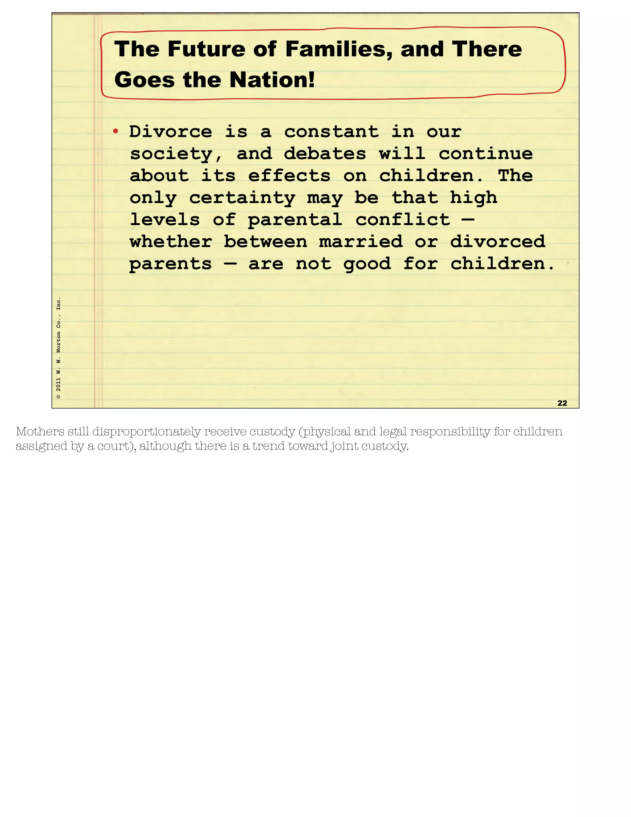 ©2011W.W.NortonCo.,Inc.
The Future of Families, and There
Goes the Nation!
• Divorce is a constant in our
society, and debates will continue
about its effects on children. The
only certainty may be that high
levels of parental conflict —
whether between married or divorced
parents — are not good for children.
22
Mothers still disproportionately receive custody (physical and legal responsibility for children
assigned by a court), although there is a trend toward joint custody.
 