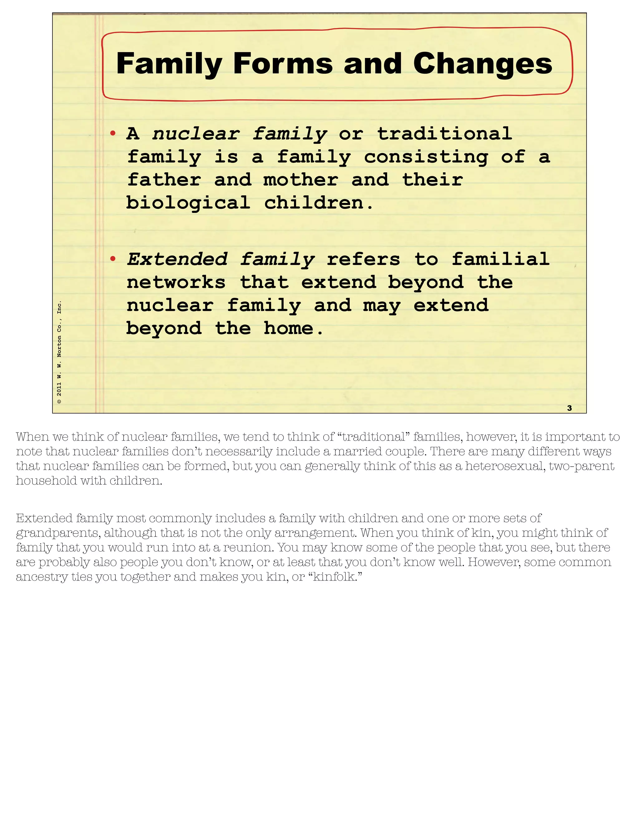 ©2011W.W.NortonCo.,Inc.
Family Forms and Changes
• A nuclear family or traditional
family is a family consisting of a
father and mother and their
biological children.
• Extended family refers to familial
networks that extend beyond the
nuclear family and may extend
beyond the home.
3
When we think of nuclear families, we tend to think of “traditional” families, however, it is important to
note that nuclear families don’t necessarily include a married couple. There are many different ways
that nuclear families can be formed, but you can generally think of this as a heterosexual, two-parent
household with children.
Extended family most commonly includes a family with children and one or more sets of
grandparents, although that is not the only arrangement. When you think of kin, you might think of
family that you would run into at a reunion. You may know some of the people that you see, but there
are probably also people you don’t know, or at least that you don’t know well. However, some common
ancestry ties you together and makes you kin, or “kinfolk.”
 