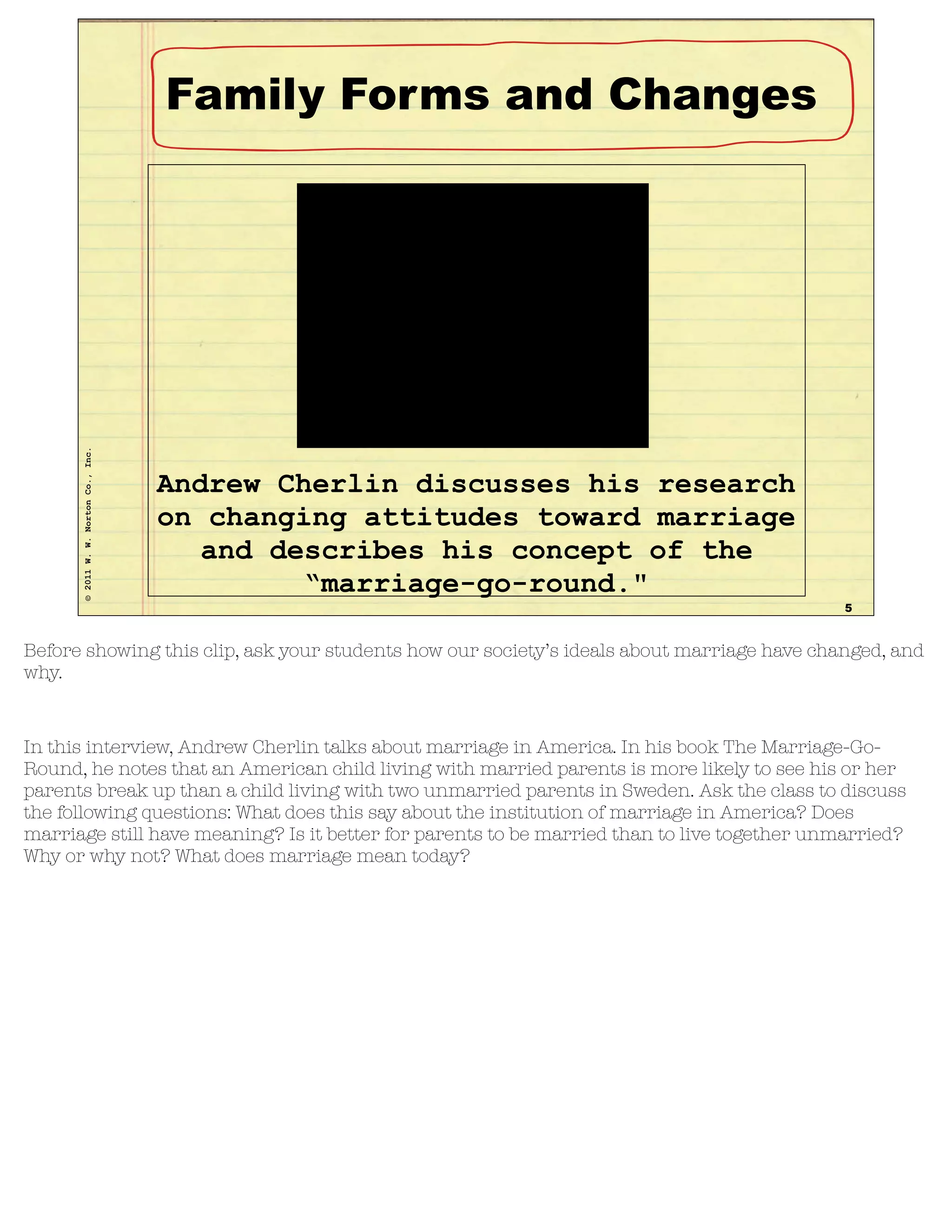 ©2011W.W.NortonCo.,Inc.
Interview, Andrew Cherlin
5
Andrew Cherlin discusses his research
on changing attitudes toward marriage
and describes his concept of the
“marriage-go-round."
Family Forms and Changes
Before showing this clip, ask your students how our society’s ideals about marriage have changed, and
why.
In this interview, Andrew Cherlin talks about marriage in America. In his book The Marriage-Go-
Round, he notes that an American child living with married parents is more likely to see his or her
parents break up than a child living with two unmarried parents in Sweden. Ask the class to discuss
the following questions: What does this say about the institution of marriage in America? Does
marriage still have meaning? Is it better for parents to be married than to live together unmarried?
Why or why not? What does marriage mean today?
 