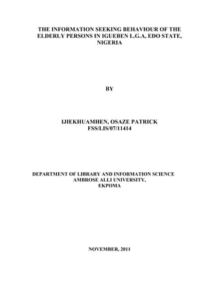 THE INFORMATION SEEKING BEHAVIOUR OF THE
ELDERLY PERSONS IN IGUEBEN L.G.A, EDO STATE,
NIGERIA

BY

IJIEKHUAMHEN, OSAZE PATRICK
FSS/LIS/07/11414

DEPARTMENT OF LIBRARY AND INFORMATION SCIENCE
AMBROSE ALLI UNIVERSITY,
EKPOMA

NOVEMBER, 2011

 