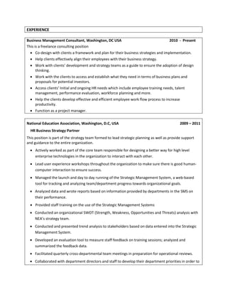 EXPERIENCE
Business Management Consultant, Washington, DC USA
This is a freelance consulting position

2010 - Present

 Co-design with clients a framework and plan for their business strategies and implementation.
 Help clients effectively align their employees with their business strategy.
 Work with clients’ development and strategy teams as a guide to ensure the adoption of design
thinking.
 Work with the clients to access and establish what they need in terms of business plans and
proposals for potential investors.
 Access clients’ Initial and ongoing HR needs which include employee training needs, talent
management, performance evaluation, workforce planning and more.
 Help the clients develop effective and efficient employee work flow process to increase
productivity.
 Function as a project manager.
National Education Association, Washington, D.C, USA

2009 – 2011

HR Business Strategy Partner
This position is part of the strategy team formed to lead strategic planning as well as provide support
and guidance to the entire organization.
 Actively worked as part of the core team responsible for designing a better way for high level
enterprise technologies in the organization to interact with each other.
 Lead user experience workshops throughout the organization to make sure there is good humancomputer interaction to ensure success.
 Managed the launch and day to day running of the Strategic Management System, a web-based
tool for tracking and analyzing team/department progress towards organizational goals.
 Analyzed data and wrote reports based on information provided by departments in the SMS on
their performance.
 Provided staff training on the use of the Strategic Management Systems
 Conducted an organizational SWOT (Strength, Weakness, Opportunities and Threats) analysis with
NEA’s strategy team.
 Conducted and presented trend analysis to stakeholders based on data entered into the Strategic
Management System.
 Developed an evaluation tool to measure staff feedback on training sessions; analyzed and
summarized the feedback data.
 Facilitated quarterly cross-departmental team meetings in preparation for operational reviews.
 Collaborated with department directors and staff to develop their department priorities in order to

 