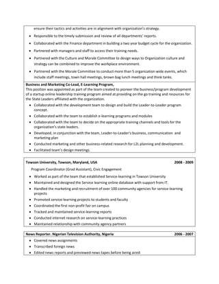 ensure their tactics and activities are in alignment with organization’s strategy.
 Responsible to the timely submission and review of all departments’ reports.
 Collaborated with the Finance department in building a two year budget cycle for the organization.
 Partnered with managers and staff to access their training needs.
 Partnered with the Culture and Morale Committee to design ways to Organization culture and
strategy can be combined to improve the workplace environment.
 Partnered with the Morale Committee to conduct more than 5 organization wide events, which
include staff meetings, town hall meetings, brown bag lunch meetings and think tanks.
Business and Marketing Co-Lead, E-Learning Program,
This position was appointed as part of the team created to pioneer the business/program development
of a startup online leadership training program aimed at providing on the go training and resources for
the State Leaders affiliated with the organization.
 Collaborated with the development team to design and build the Leader-to-Leader program
concept.
 Collaborated with the team to establish e-learning programs and modules
 Collaborated with the team to decide on the appropriate training channels and tools for the
organization’s state leaders.
 Developed, in conjunction with the team, Leader-to-Leader’s business, communication and
marketing plan
 Conducted marketing and other business-related research for L2L planning and development.
 Facilitated team’s design meetings.
Towson University, Towson, Maryland, USA

2008 - 2009

Program Coordinator (Grad Assistant), Civic Engagement
 Worked as part of the team that established Service-learning in Towson University
 Maintained and designed the Service learning online database with support from IT.
 Handled the marketing and recruitment of over 100 community agencies for service-learning
projects
 Promoted service-learning projects to students and faculty
 Coordinated the first non-profit fair on campus
 Tracked and maintained service-learning reports
 Conducted internet research on service-learning practices
 Maintained relationship with community agency partners
News Reporter. Nigerian Television Authority, Nigeria
 Covered news assignments
 Transcribed foreign news
 Edited news reports and previewed news tapes before being aired

2006 - 2007

 