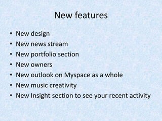 New features
• New design
• New news stream
• New portfolio section
• New owners
• New outlook on Myspace as a whole
• New music creativity
• New Insight section to see your recent activity
 