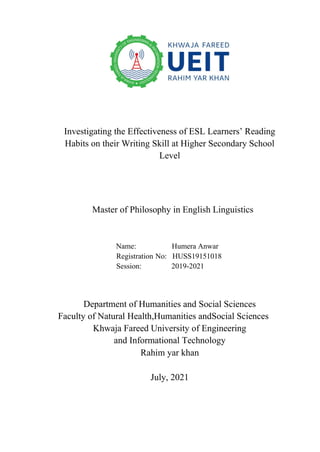 Investigating the Effectiveness of ESL Learners’ Reading
Habits on their Writing Skill at Higher Secondary School
Level
Master of Philosophy in English Linguistics
Name: Humera Anwar
Registration No: HUSS19151018
Session: 2019-2021
Department of Humanities and Social Sciences
Faculty of Natural Health,Humanities andSocial Sciences
Khwaja Fareed University of Engineering
and Informational Technology
Rahim yar khan
July, 2021
 