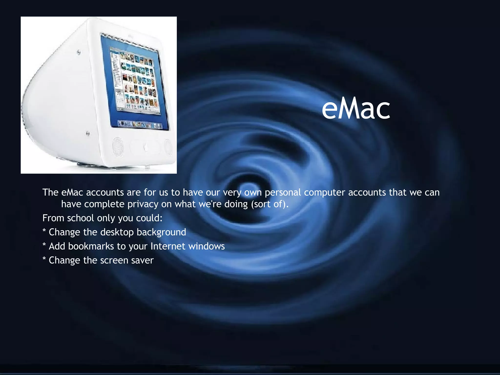 eMac The eMac accounts are for us to have our very own personal computer accounts that we can have complete privacy on what we're doing (sort of). From school only you could: * Change the desktop background * Add bookmarks to your Internet windows * Change the screen saver